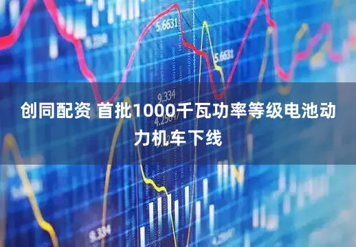 创同配资 首批1000千瓦功率等级电池动力机车下线