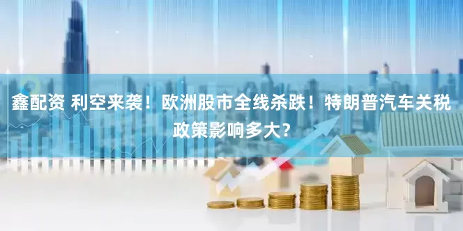 鑫配资 利空来袭！欧洲股市全线杀跌！特朗普汽车关税政策影响多大？
