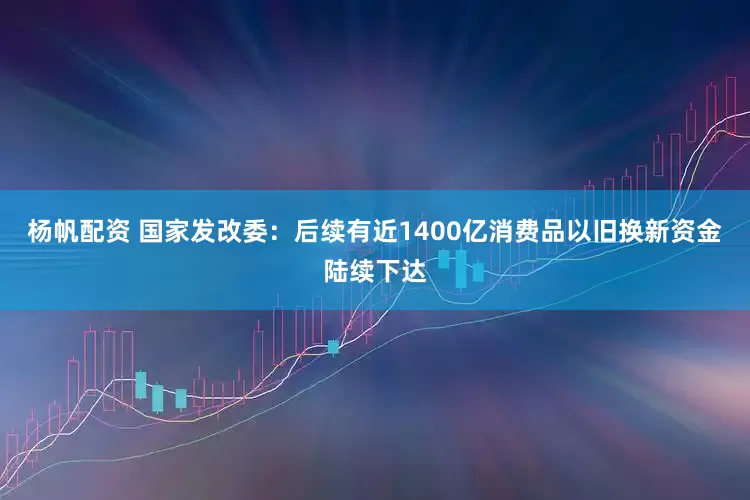 杨帆配资 国家发改委：后续有近1400亿消费品以旧换新资金陆续下达