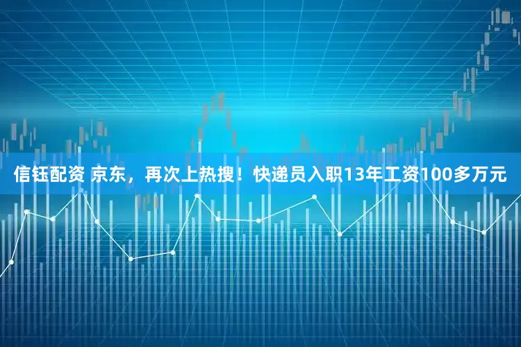 信钰配资 京东，再次上热搜！快递员入职13年工资100多万元