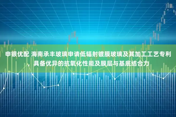 申银优配 海南承丰玻璃申请低辐射镀膜玻璃及其加工工艺专利，具备优异的抗氧化性能及膜层与基底结合力