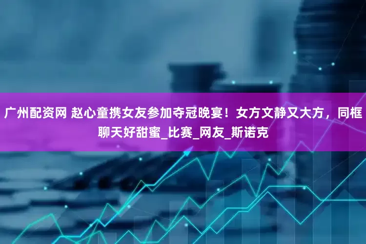广州配资网 赵心童携女友参加夺冠晚宴！女方文静又大方，同框聊天好甜蜜_比赛_网友_斯诺克