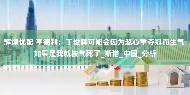 辉煌优配 亨德利：丁俊晖可能会因为赵心童夺冠而生气 如果是我就被气死了_斯诺_中国_分析