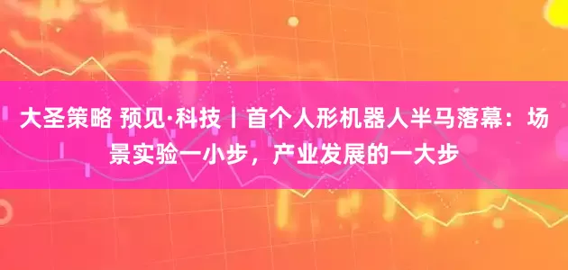 大圣策略 预见·科技丨首个人形机器人半马落幕：场景实验一小步，产业发展的一大步