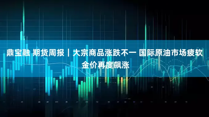 鼎宝融 期货周报｜大宗商品涨跌不一 国际原油市场疲软 金价再度飙涨