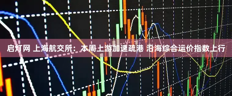 启灯网 上海航交所：本周上游加速疏港 沿海综合运价指数上行