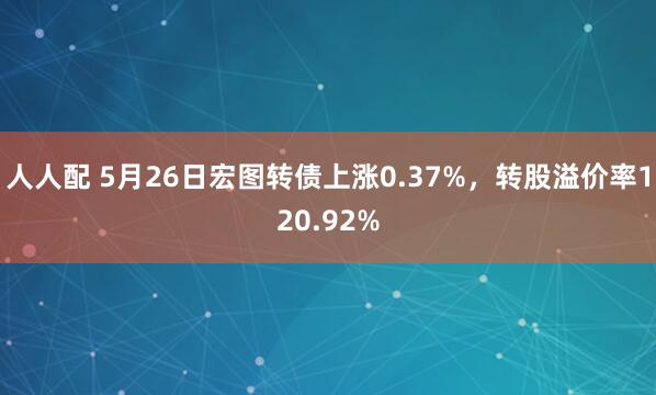 人人配 5月26日宏图转债上涨0.37%，转股溢价率120.92%