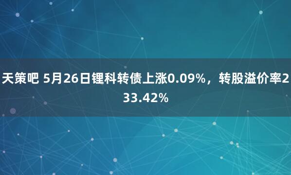 天策吧 5月26日锂科转债上涨0.09%，转股溢价率233.42%
