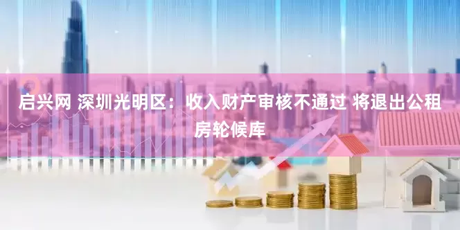 启兴网 深圳光明区：收入财产审核不通过 将退出公租房轮候库