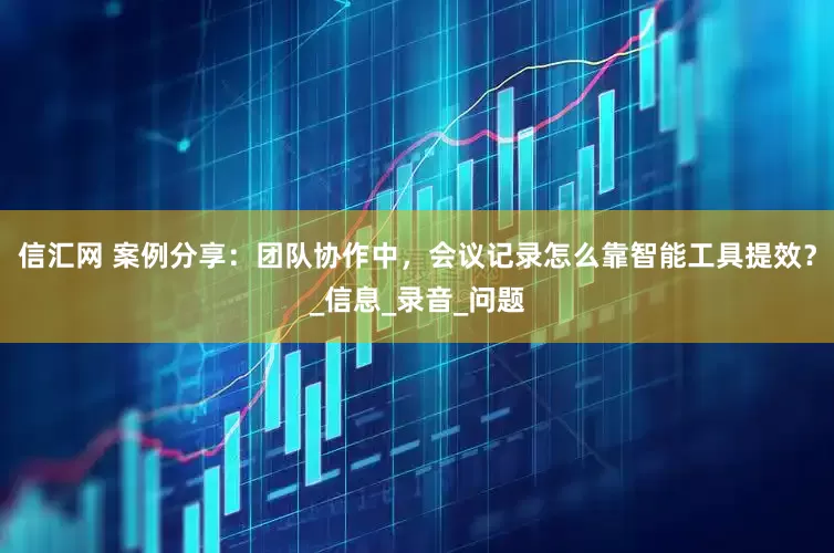 信汇网 案例分享：团队协作中，会议记录怎么靠智能工具提效？_信息_录音_问题