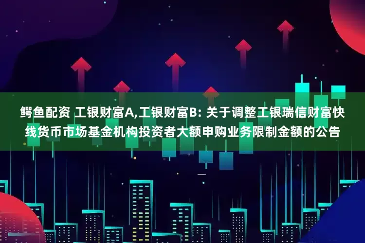 鳄鱼配资 工银财富A,工银财富B: 关于调整工银瑞信财富快线货币市场基金机构投资者大额申购业务限制金额的公告
