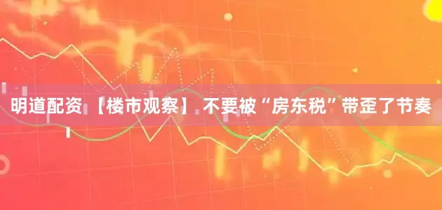 明道配资 【楼市观察】 不要被“房东税”带歪了节奏