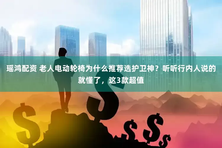 瑶鸿配资 老人电动轮椅为什么推荐选护卫神？听听行内人说的就懂了，这3款超值