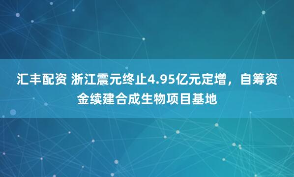 汇丰配资 浙江震元终止4.95亿元定增，自筹资金续建合成生物项目基地