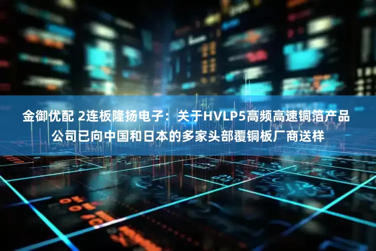 金御优配 2连板隆扬电子：关于HVLP5高频高速铜箔产品 公司已向中国和日本的多家头部覆铜板厂商送样