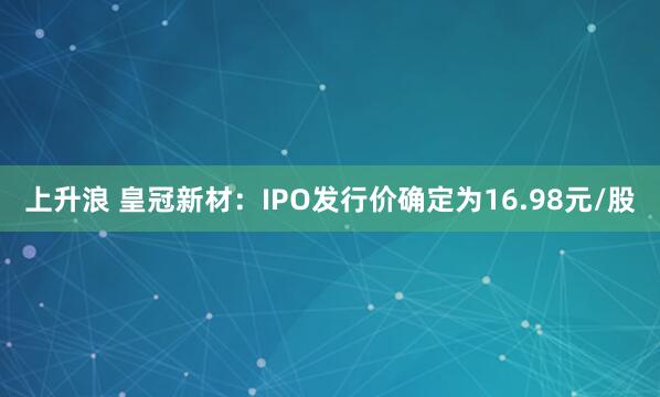 上升浪 皇冠新材：IPO发行价确定为16.98元/股
